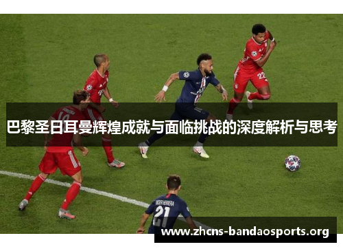 巴黎圣日耳曼辉煌成就与面临挑战的深度解析与思考