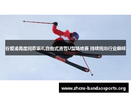 谷爱凌再度问鼎崇礼自由式滑雪U型场地赛 持续统治行业巅峰