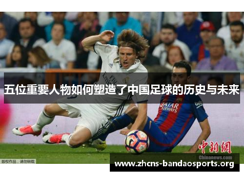 五位重要人物如何塑造了中国足球的历史与未来
