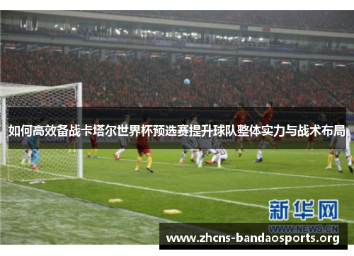 如何高效备战卡塔尔世界杯预选赛提升球队整体实力与战术布局