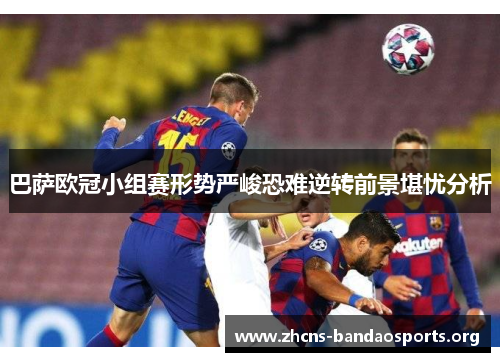 巴萨欧冠小组赛形势严峻恐难逆转前景堪忧分析
