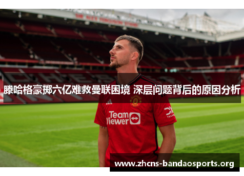 滕哈格豪掷六亿难救曼联困境 深层问题背后的原因分析