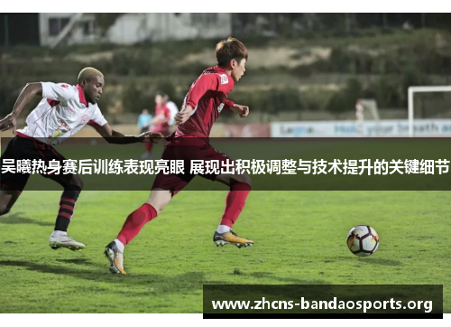 吴曦热身赛后训练表现亮眼 展现出积极调整与技术提升的关键细节