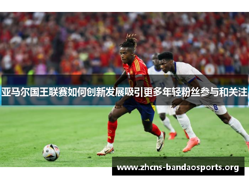 亚马尔国王联赛如何创新发展吸引更多年轻粉丝参与和关注