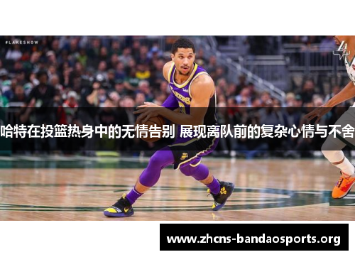 哈特在投篮热身中的无情告别 展现离队前的复杂心情与不舍