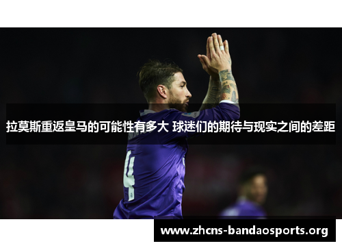 拉莫斯重返皇马的可能性有多大 球迷们的期待与现实之间的差距