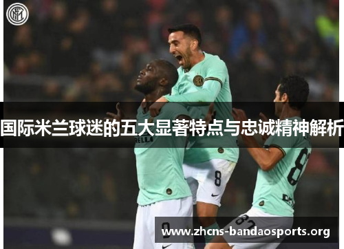 国际米兰球迷的五大显著特点与忠诚精神解析