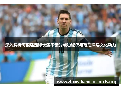 深入解析阿根廷足球长盛不衰的成功秘诀与背后深层文化动力