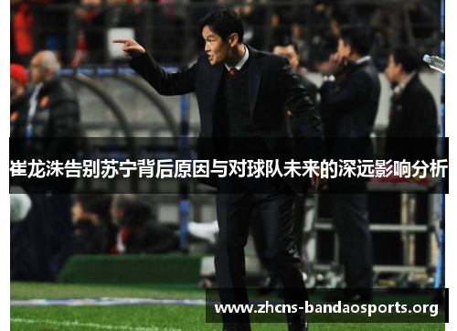 崔龙洙告别苏宁背后原因与对球队未来的深远影响分析