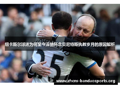 纽卡斯尔球迷为何至今深情怀念贝尼特斯执教岁月的原因解析