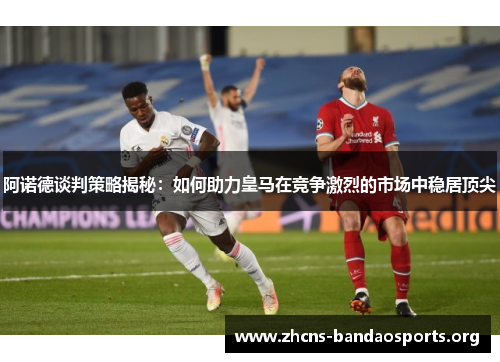 阿诺德谈判策略揭秘：如何助力皇马在竞争激烈的市场中稳居顶尖