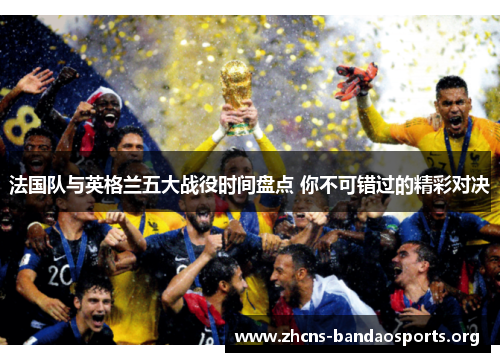 法国队与英格兰五大战役时间盘点 你不可错过的精彩对决 法国队与英格兰五大战役时间盘点 你不可错过的精彩对决