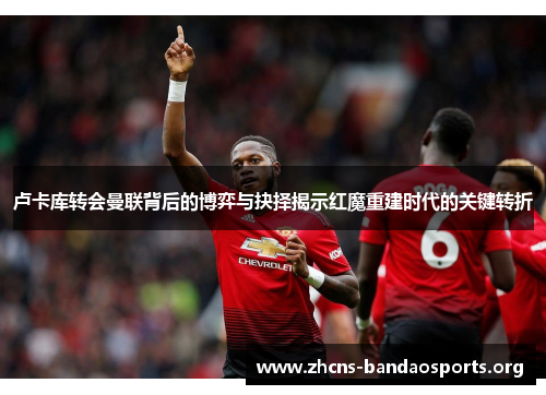 卢卡库转会曼联背后的博弈与抉择揭示红魔重建时代的关键转折 卢卡库转会曼联背后的博弈与抉择揭示红魔重建时代的关键转折