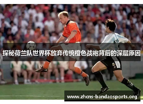探秘荷兰队世界杯放弃传统橙色战袍背后的深层原因